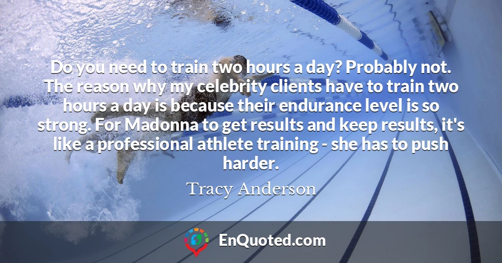 Do you need to train two hours a day? Probably not. The reason why my celebrity clients have to train two hours a day is because their endurance level is so strong. For Madonna to get results and keep results, it's like a professional athlete training - she has to push harder.