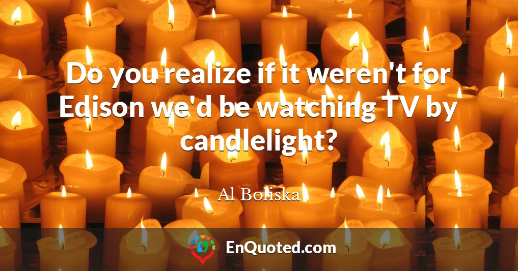 Do you realize if it weren't for Edison we'd be watching TV by candlelight?