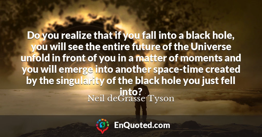 Do you realize that if you fall into a black hole, you will see the entire future of the Universe unfold in front of you in a matter of moments and you will emerge into another space-time created by the singularity of the black hole you just fell into?