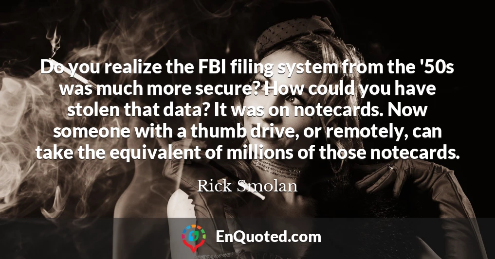 Do you realize the FBI filing system from the '50s was much more secure? How could you have stolen that data? It was on notecards. Now someone with a thumb drive, or remotely, can take the equivalent of millions of those notecards.