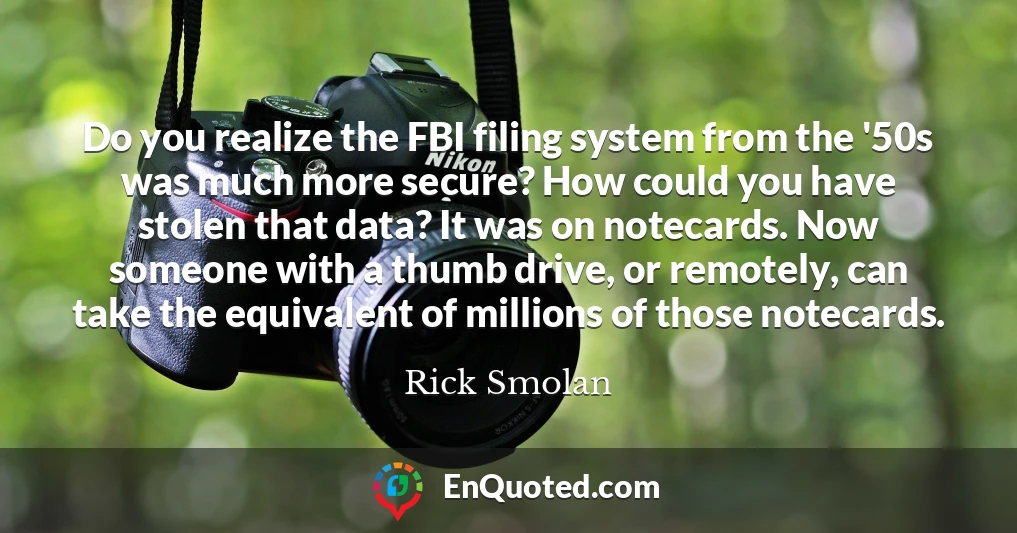 Do you realize the FBI filing system from the '50s was much more secure? How could you have stolen that data? It was on notecards. Now someone with a thumb drive, or remotely, can take the equivalent of millions of those notecards.