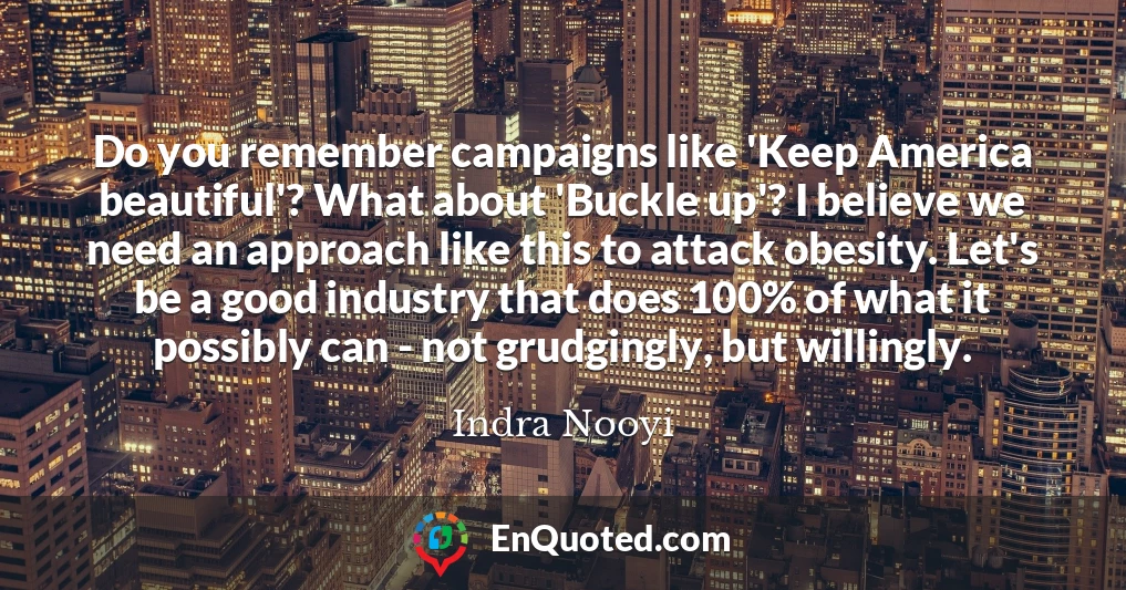Do you remember campaigns like 'Keep America beautiful'? What about 'Buckle up'? I believe we need an approach like this to attack obesity. Let's be a good industry that does 100% of what it possibly can - not grudgingly, but willingly.