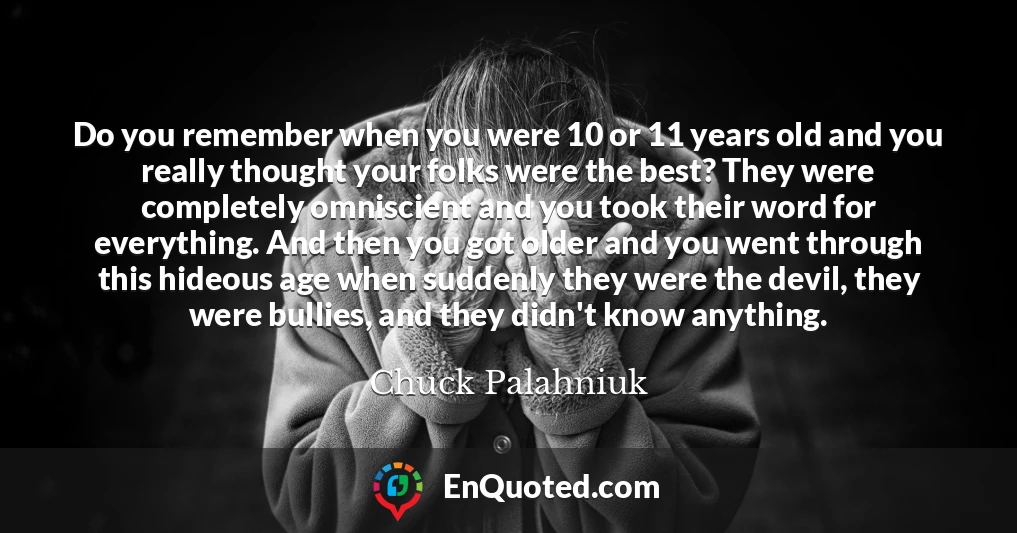 Do you remember when you were 10 or 11 years old and you really thought your folks were the best? They were completely omniscient and you took their word for everything. And then you got older and you went through this hideous age when suddenly they were the devil, they were bullies, and they didn't know anything.
