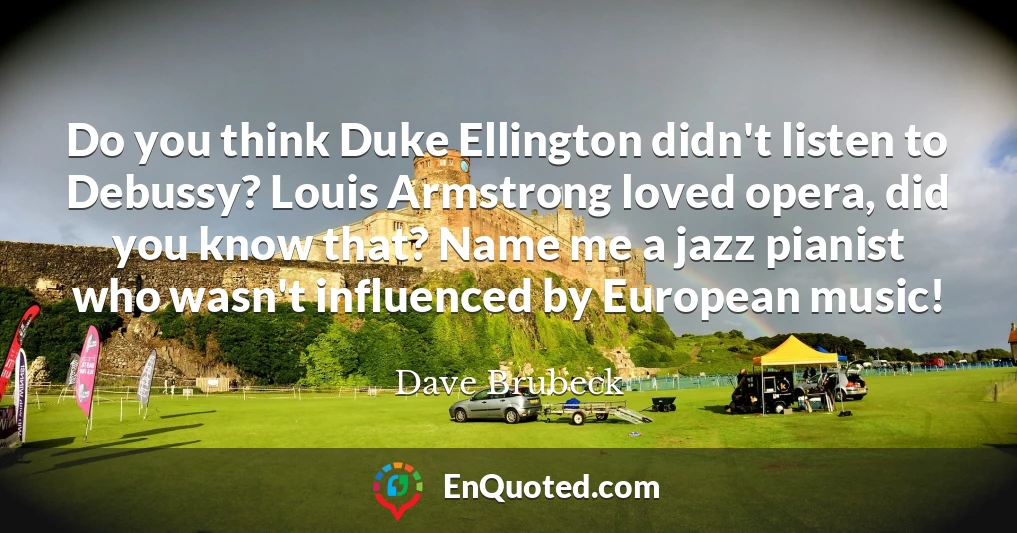Do you think Duke Ellington didn't listen to Debussy? Louis Armstrong loved opera, did you know that? Name me a jazz pianist who wasn't influenced by European music!
