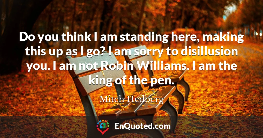 Do you think I am standing here, making this up as I go? I am sorry to disillusion you. I am not Robin Williams. I am the king of the pen.