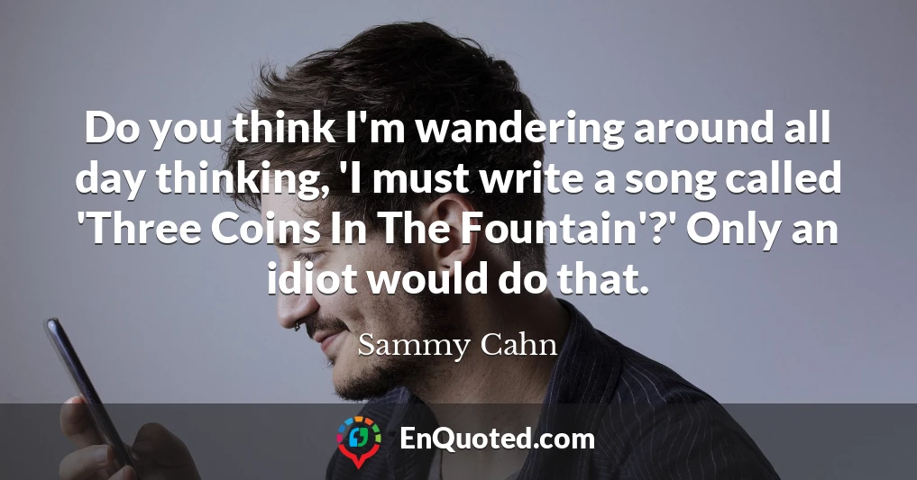 Do you think I'm wandering around all day thinking, 'I must write a song called 'Three Coins In The Fountain'?' Only an idiot would do that.