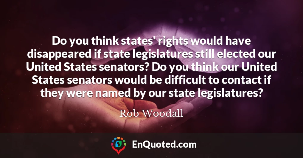 Do you think states' rights would have disappeared if state legislatures still elected our United States senators? Do you think our United States senators would be difficult to contact if they were named by our state legislatures?