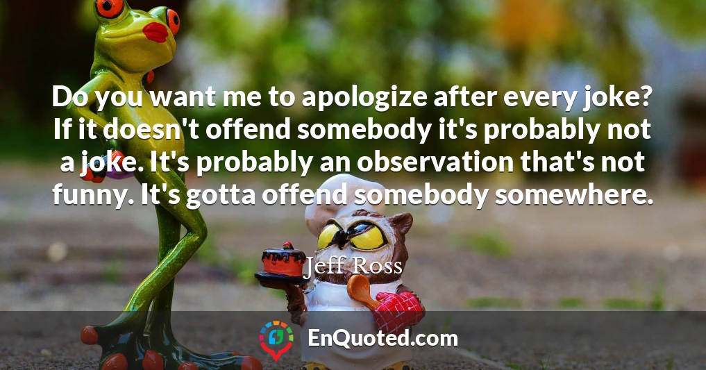 Do you want me to apologize after every joke? If it doesn't offend somebody it's probably not a joke. It's probably an observation that's not funny. It's gotta offend somebody somewhere.