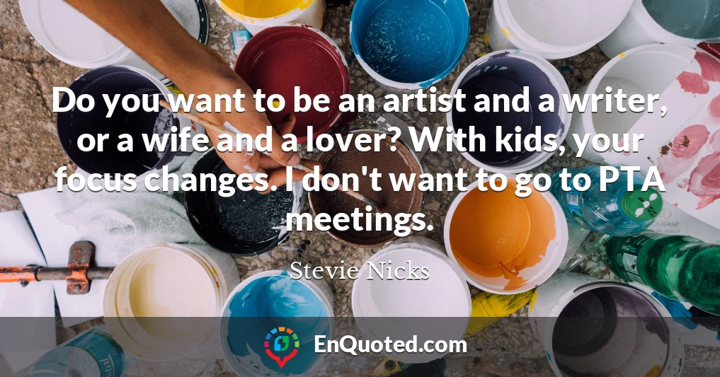 Do you want to be an artist and a writer, or a wife and a lover? With kids, your focus changes. I don't want to go to PTA meetings.
