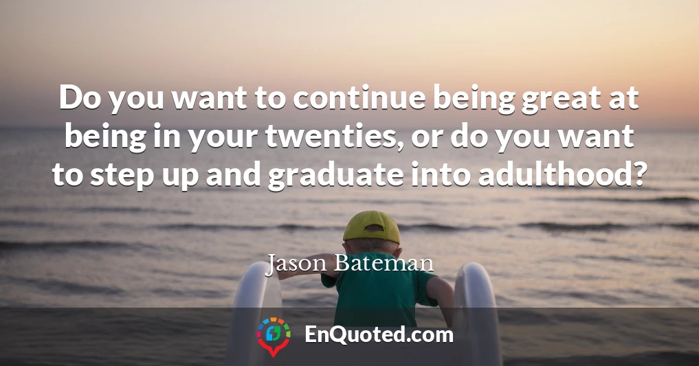 Do you want to continue being great at being in your twenties, or do you want to step up and graduate into adulthood?