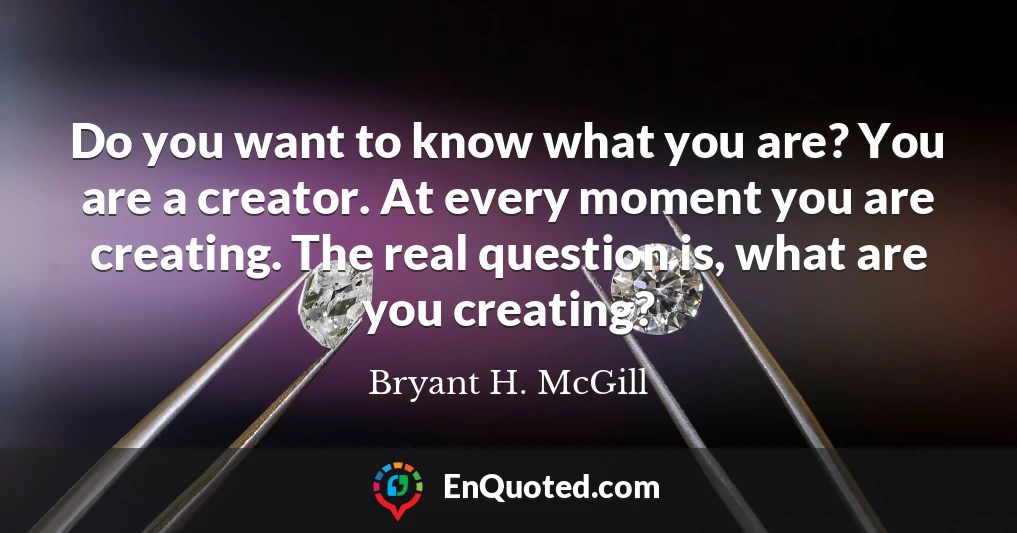 Do you want to know what you are? You are a creator. At every moment you are creating. The real question is, what are you creating?
