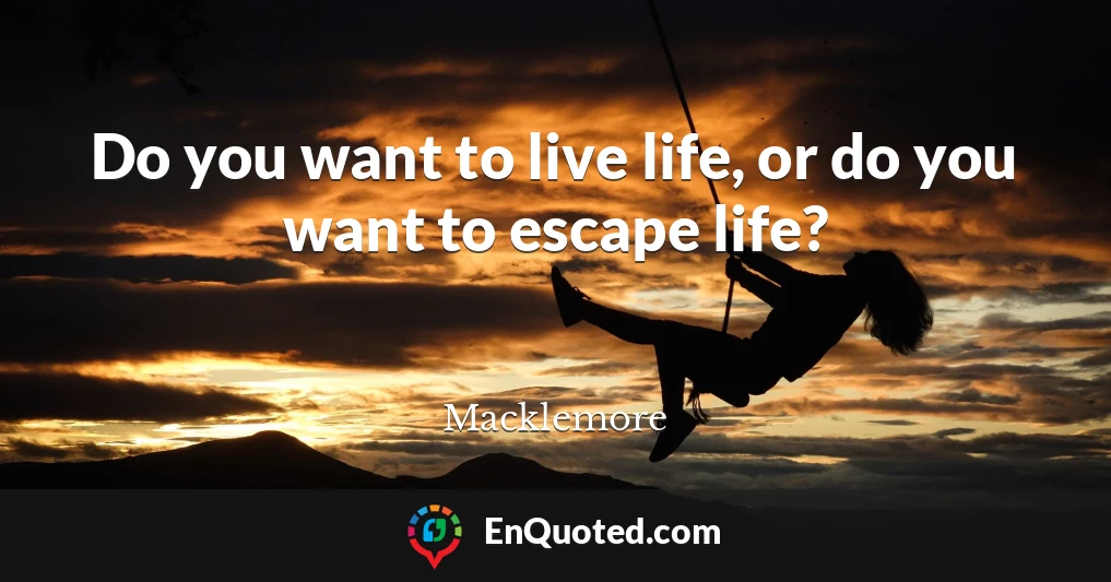 Do you want to live life, or do you want to escape life?