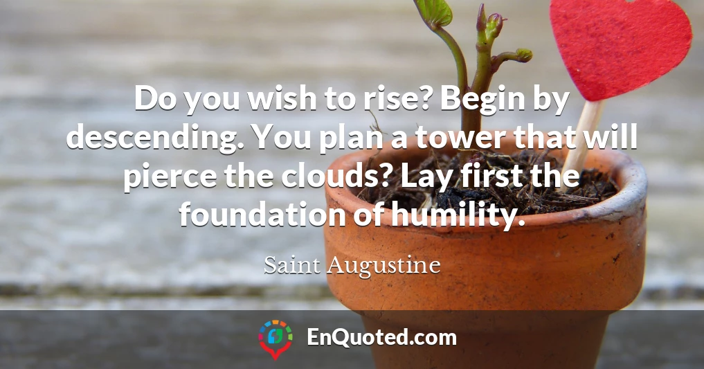 Do you wish to rise? Begin by descending. You plan a tower that will pierce the clouds? Lay first the foundation of humility.