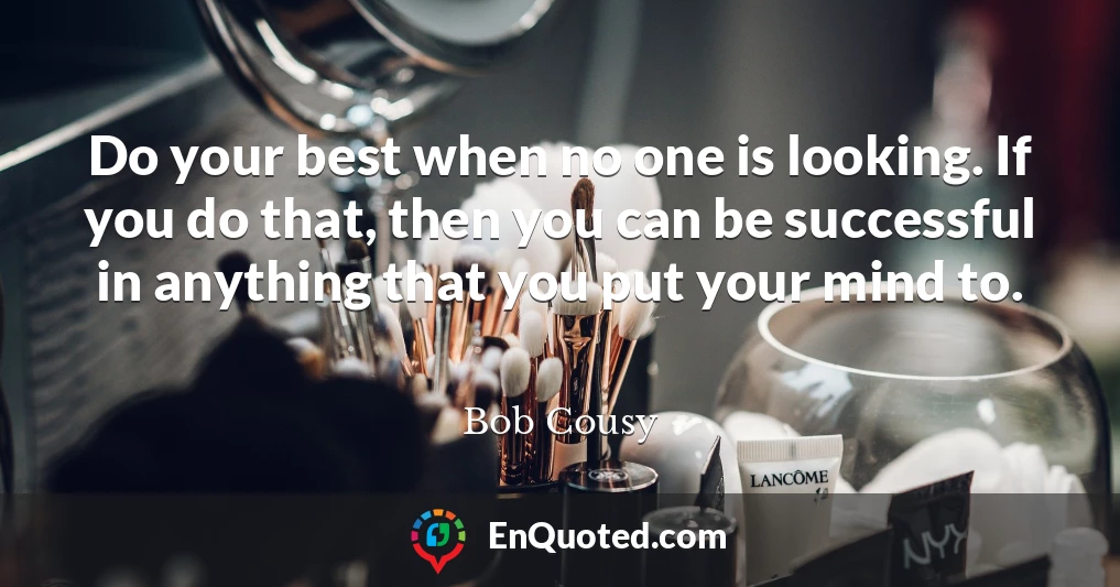 Do your best when no one is looking. If you do that, then you can be successful in anything that you put your mind to.