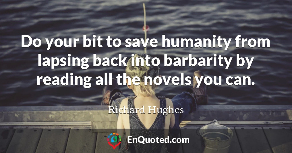 Do your bit to save humanity from lapsing back into barbarity by reading all the novels you can.