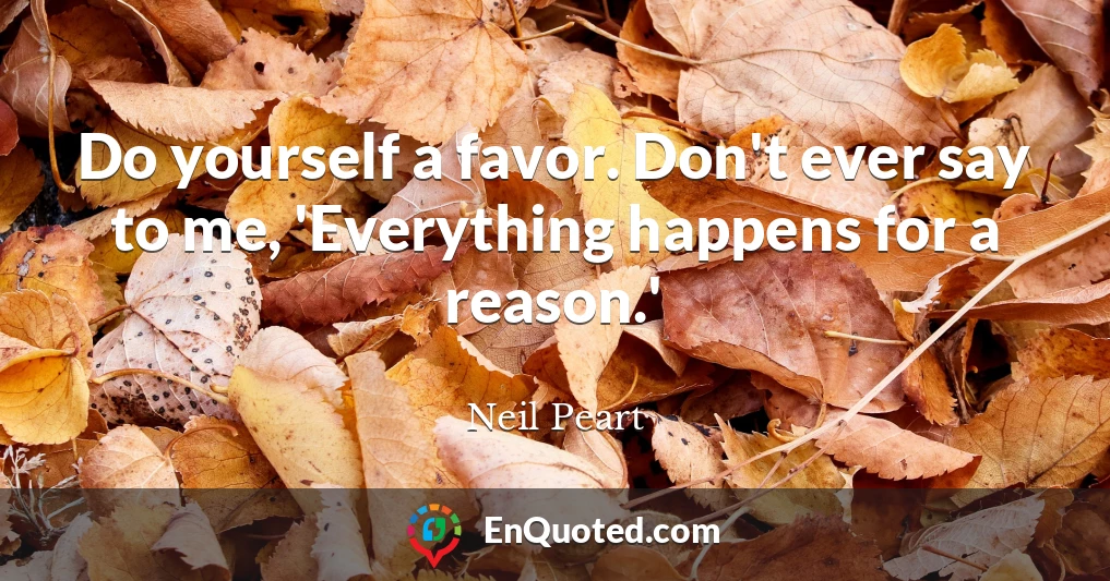 Do yourself a favor. Don't ever say to me, 'Everything happens for a reason.'