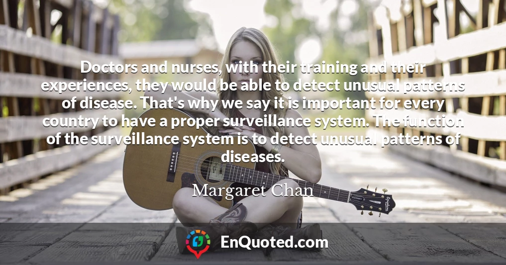 Doctors and nurses, with their training and their experiences, they would be able to detect unusual patterns of disease. That's why we say it is important for every country to have a proper surveillance system. The function of the surveillance system is to detect unusual patterns of diseases.