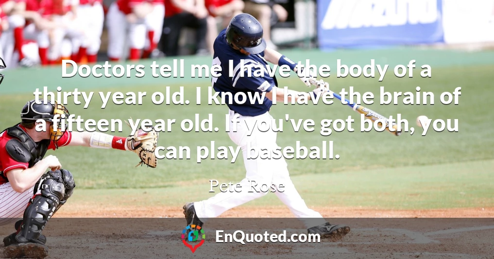 Doctors tell me I have the body of a thirty year old. I know I have the brain of a fifteen year old. If you've got both, you can play baseball.