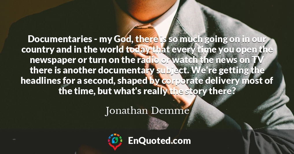 Documentaries - my God, there is so much going on in our country and in the world today that every time you open the newspaper or turn on the radio or watch the news on TV there is another documentary subject. We're getting the headlines for a second, shaped by corporate delivery most of the time, but what's really the story there?