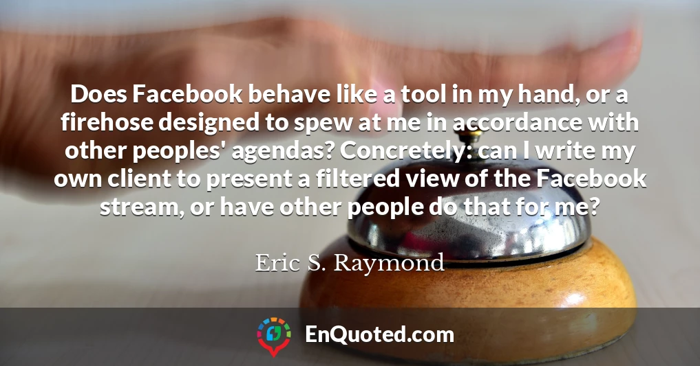 Does Facebook behave like a tool in my hand, or a firehose designed to spew at me in accordance with other peoples' agendas? Concretely: can I write my own client to present a filtered view of the Facebook stream, or have other people do that for me?