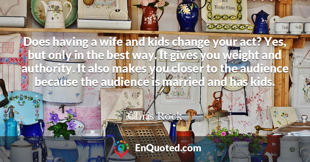 Does having a wife and kids change your act? Yes, but only in the best way. It gives you weight and authority. It also makes you closer to the audience because the audience is married and has kids.