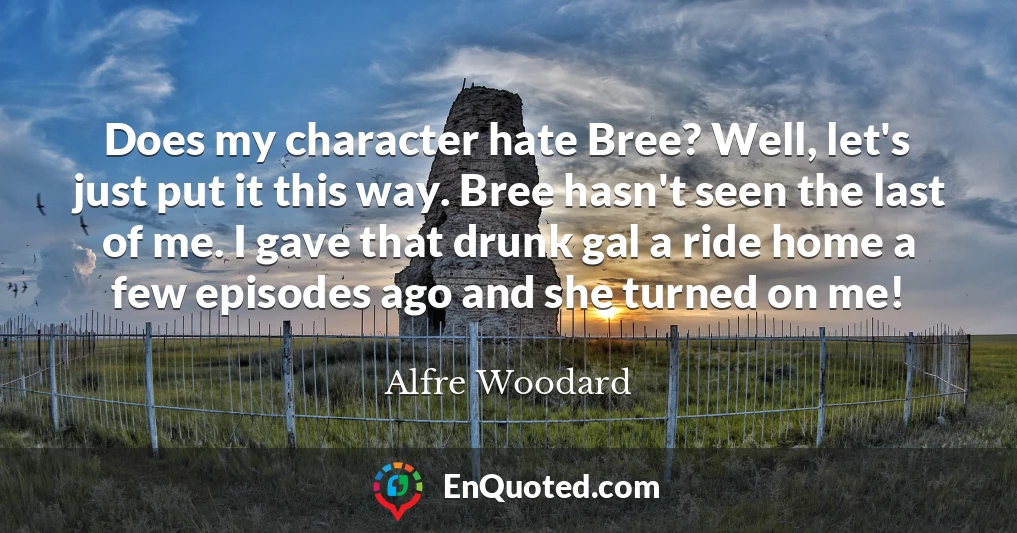 Does my character hate Bree? Well, let's just put it this way. Bree hasn't seen the last of me. I gave that drunk gal a ride home a few episodes ago and she turned on me!