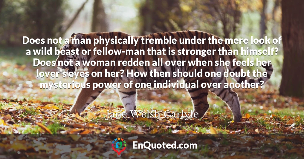 Does not a man physically tremble under the mere look of a wild beast or fellow-man that is stronger than himself? Does not a woman redden all over when she feels her lover's eyes on her? How then should one doubt the mysterious power of one individual over another?