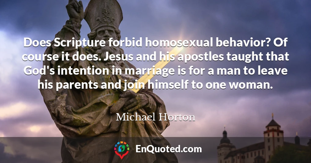 Does Scripture forbid homosexual behavior? Of course it does. Jesus and his apostles taught that God's intention in marriage is for a man to leave his parents and join himself to one woman.