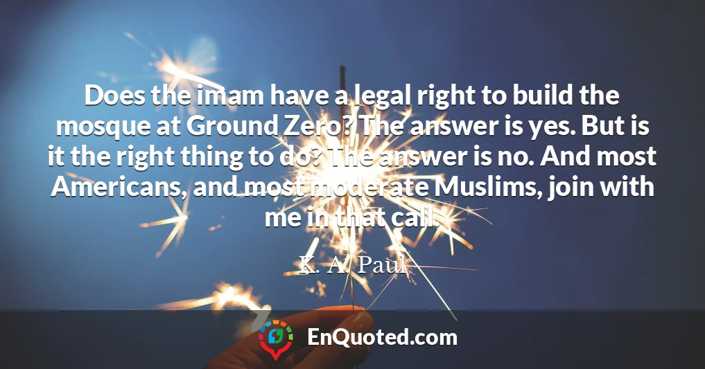 Does the imam have a legal right to build the mosque at Ground Zero? The answer is yes. But is it the right thing to do? The answer is no. And most Americans, and most moderate Muslims, join with me in that call.