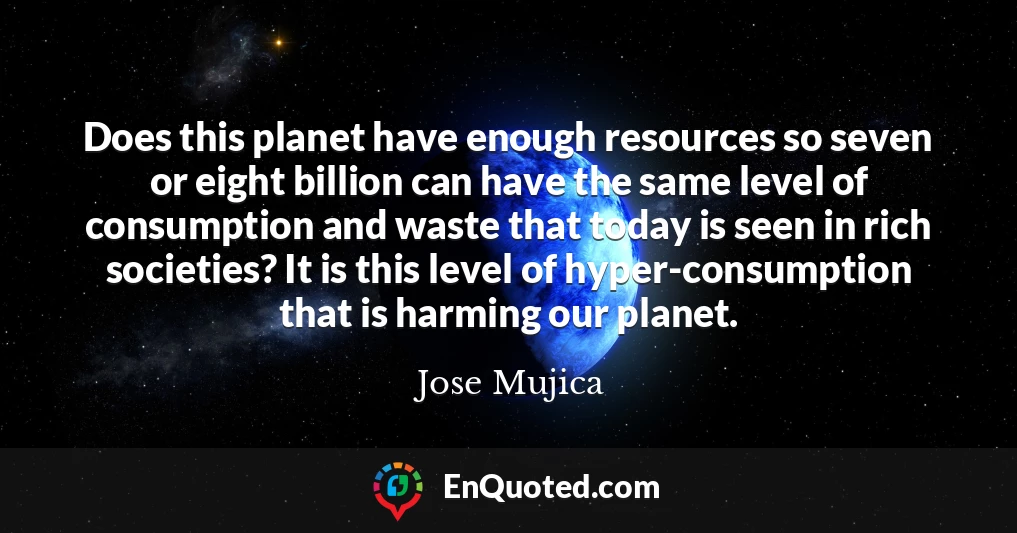 Does this planet have enough resources so seven or eight billion can have the same level of consumption and waste that today is seen in rich societies? It is this level of hyper-consumption that is harming our planet.