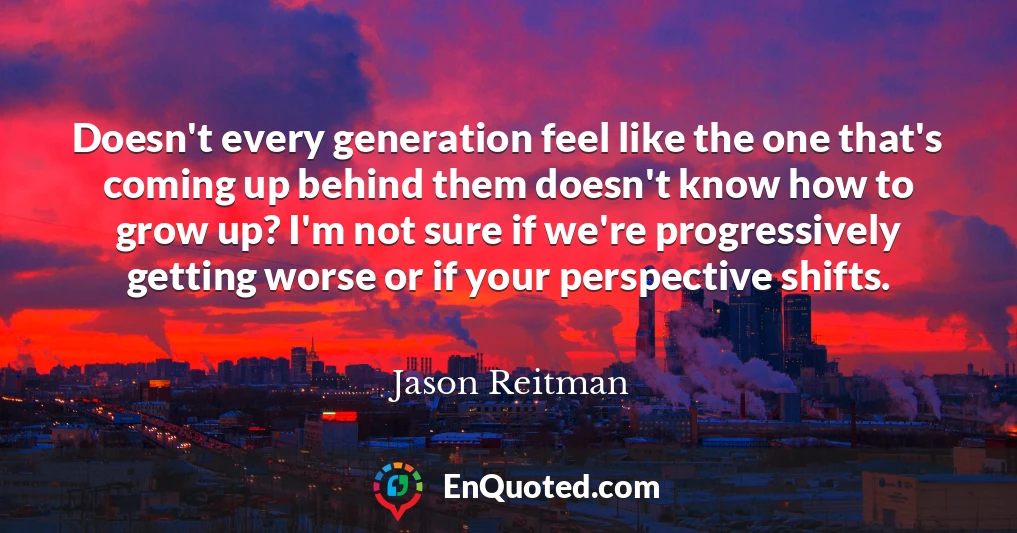 Doesn't every generation feel like the one that's coming up behind them doesn't know how to grow up? I'm not sure if we're progressively getting worse or if your perspective shifts.