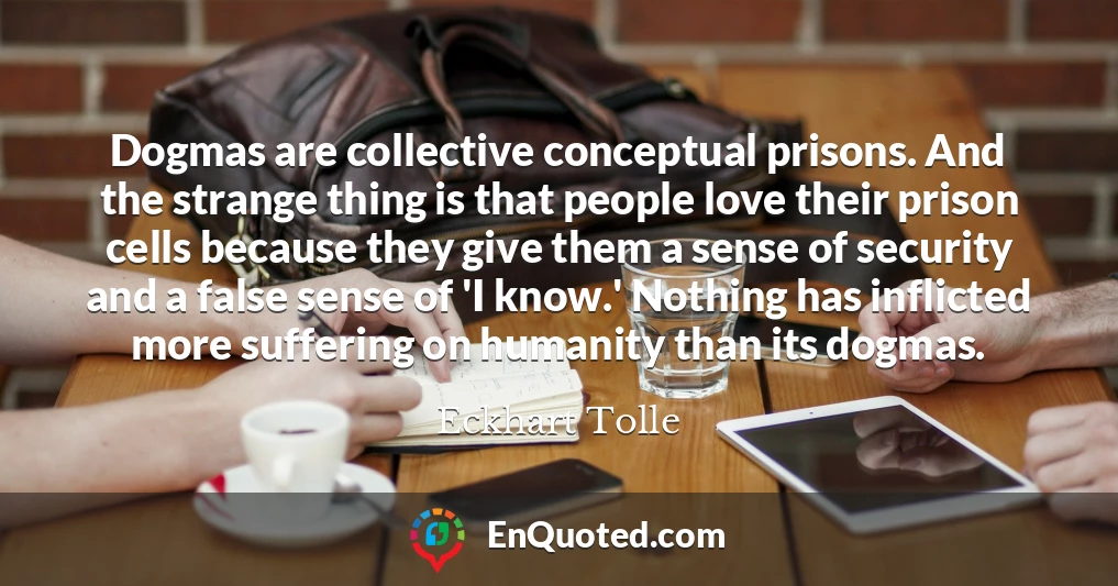 Dogmas are collective conceptual prisons. And the strange thing is that people love their prison cells because they give them a sense of security and a false sense of 'I know.' Nothing has inflicted more suffering on humanity than its dogmas.