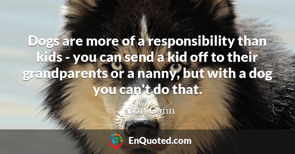Dogs are more of a responsibility than kids - you can send a kid off to their grandparents or a nanny, but with a dog you can't do that.