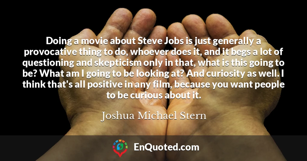 Doing a movie about Steve Jobs is just generally a provocative thing to do, whoever does it, and it begs a lot of questioning and skepticism only in that, what is this going to be? What am I going to be looking at? And curiosity as well. I think that's all positive in any film, because you want people to be curious about it.