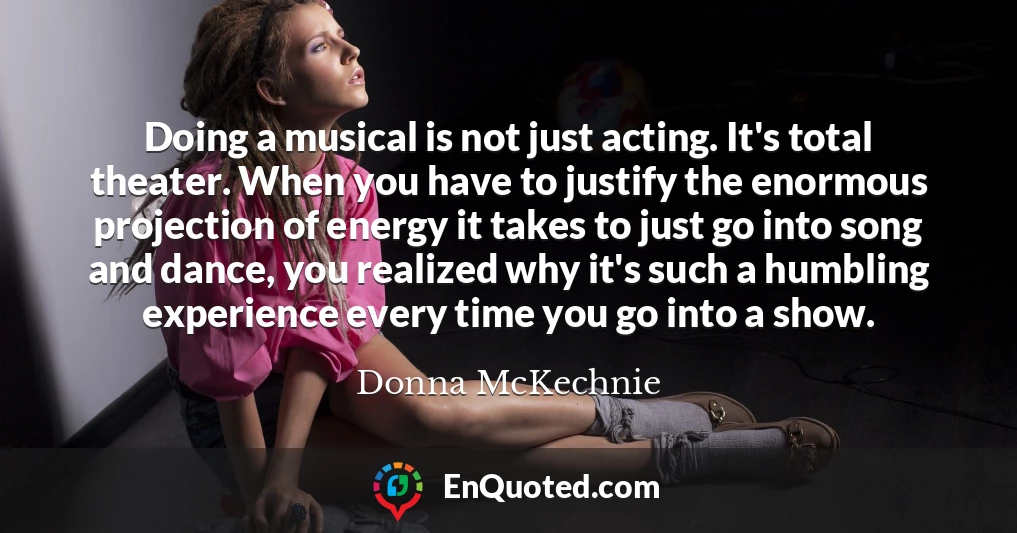Doing a musical is not just acting. It's total theater. When you have to justify the enormous projection of energy it takes to just go into song and dance, you realized why it's such a humbling experience every time you go into a show.