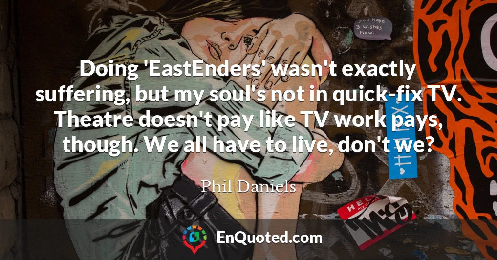 Doing 'EastEnders' wasn't exactly suffering, but my soul's not in quick-fix TV. Theatre doesn't pay like TV work pays, though. We all have to live, don't we?
