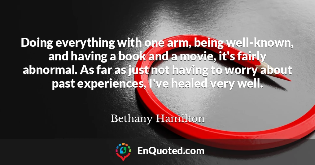 Doing everything with one arm, being well-known, and having a book and a movie, it's fairly abnormal. As far as just not having to worry about past experiences, I've healed very well.