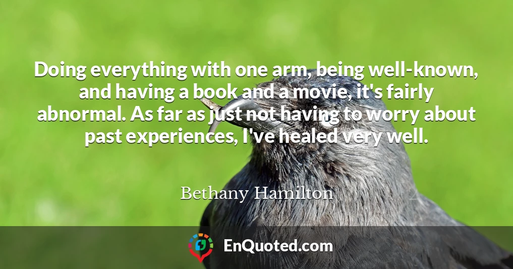 Doing everything with one arm, being well-known, and having a book and a movie, it's fairly abnormal. As far as just not having to worry about past experiences, I've healed very well.