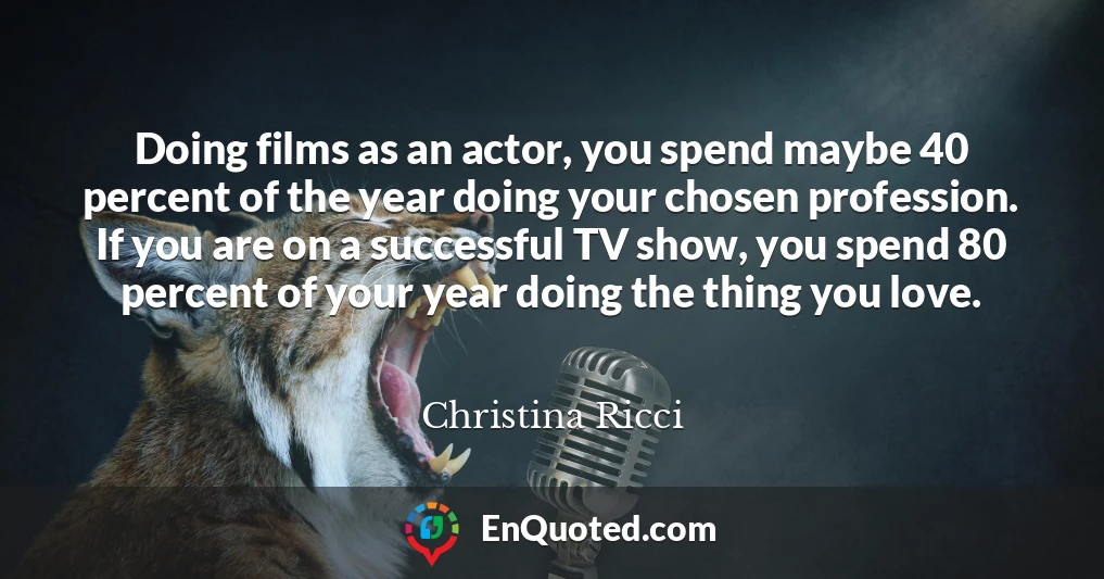 Doing films as an actor, you spend maybe 40 percent of the year doing your chosen profession. If you are on a successful TV show, you spend 80 percent of your year doing the thing you love.