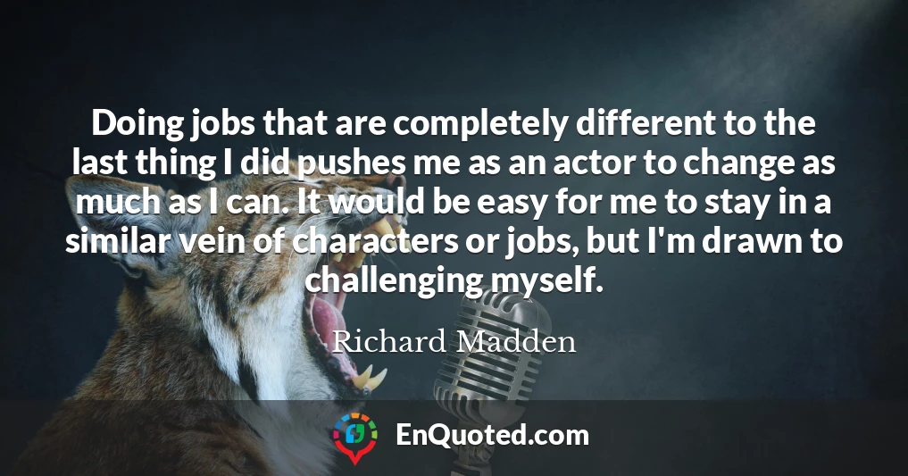 Doing jobs that are completely different to the last thing I did pushes me as an actor to change as much as I can. It would be easy for me to stay in a similar vein of characters or jobs, but I'm drawn to challenging myself.