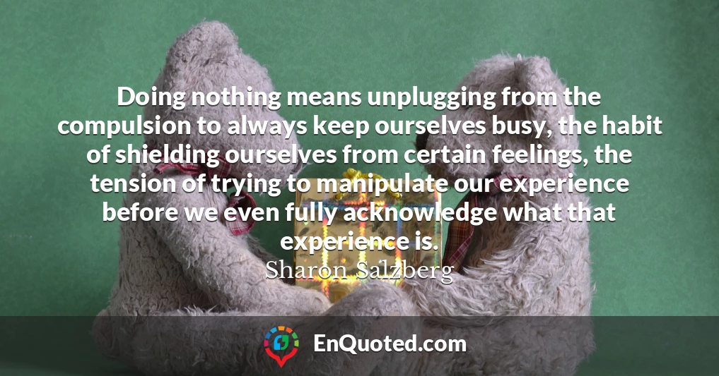 Doing nothing means unplugging from the compulsion to always keep ourselves busy, the habit of shielding ourselves from certain feelings, the tension of trying to manipulate our experience before we even fully acknowledge what that experience is.