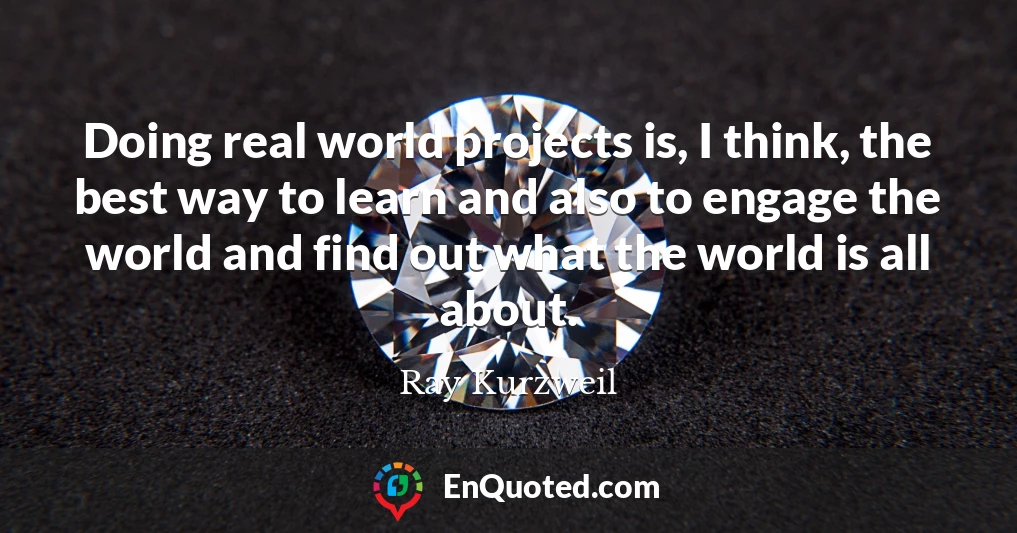 Doing real world projects is, I think, the best way to learn and also to engage the world and find out what the world is all about.