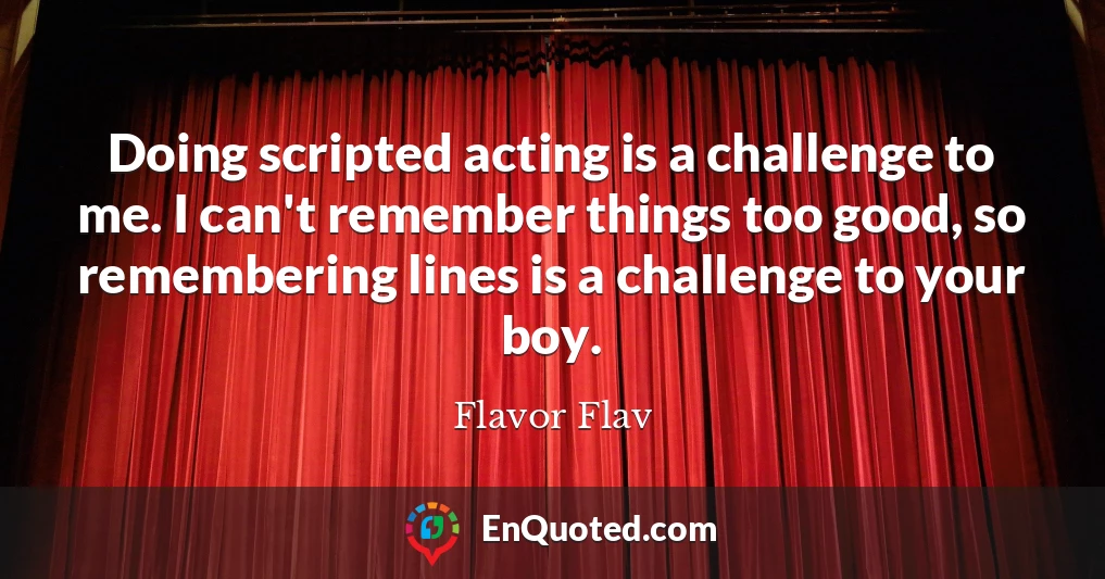 Doing scripted acting is a challenge to me. I can't remember things too good, so remembering lines is a challenge to your boy.