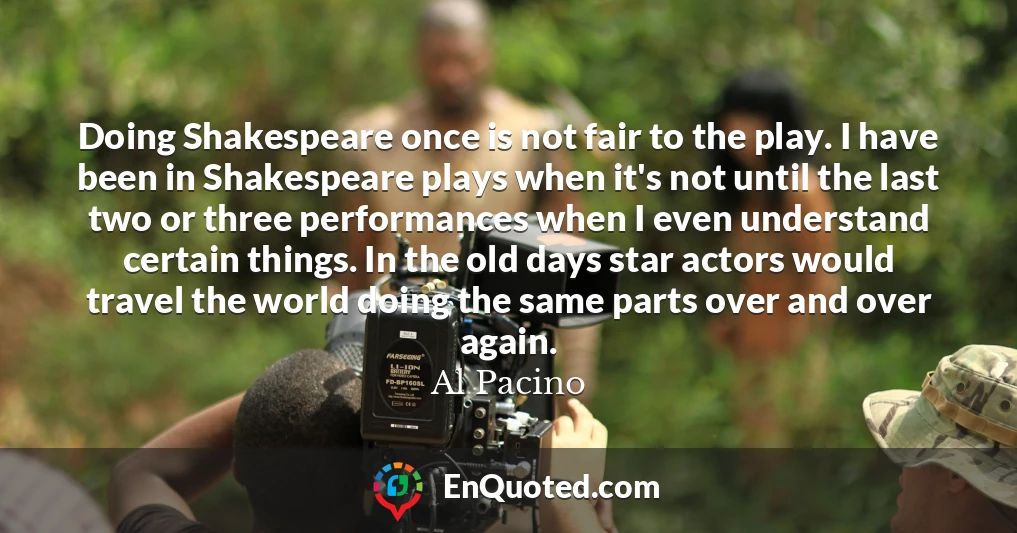 Doing Shakespeare once is not fair to the play. I have been in Shakespeare plays when it's not until the last two or three performances when I even understand certain things. In the old days star actors would travel the world doing the same parts over and over again.