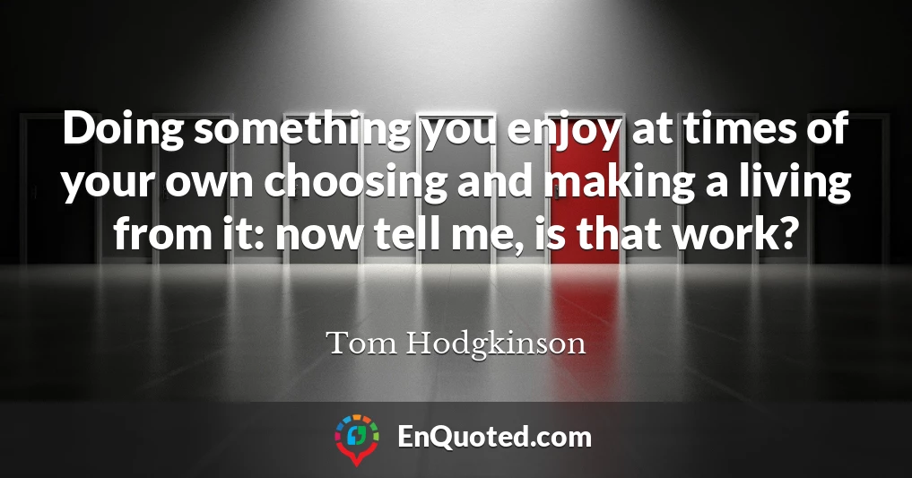 Doing something you enjoy at times of your own choosing and making a living from it: now tell me, is that work?