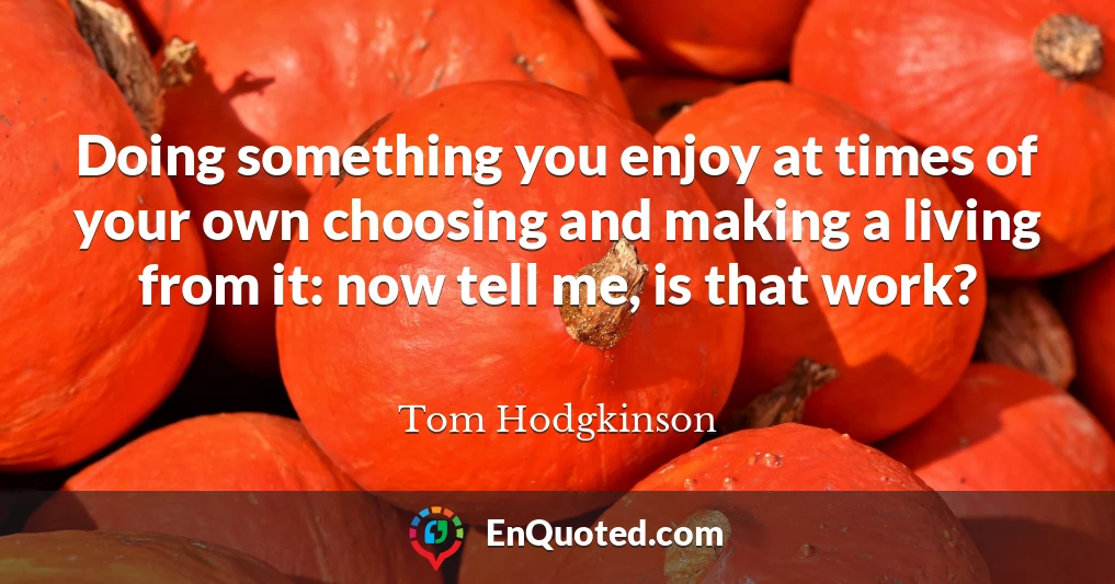 Doing something you enjoy at times of your own choosing and making a living from it: now tell me, is that work?