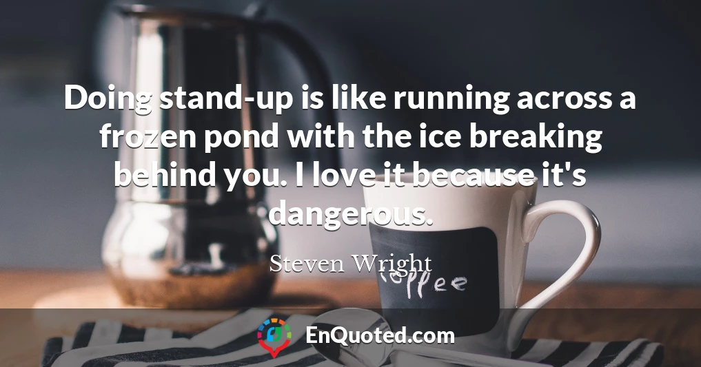 Doing stand-up is like running across a frozen pond with the ice breaking behind you. I love it because it's dangerous.