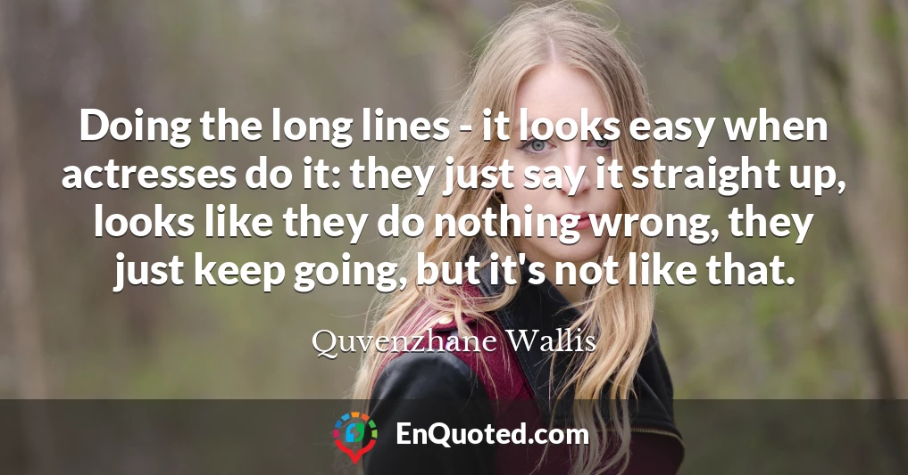 Doing the long lines - it looks easy when actresses do it: they just say it straight up, looks like they do nothing wrong, they just keep going, but it's not like that.