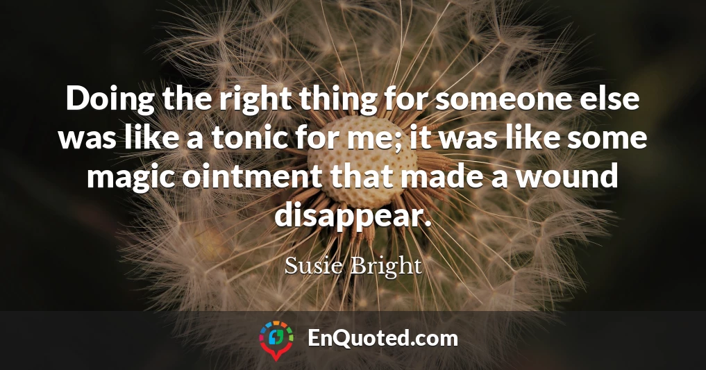Doing the right thing for someone else was like a tonic for me; it was like some magic ointment that made a wound disappear.