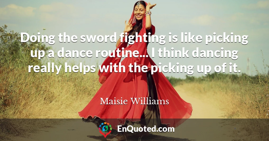 Doing the sword fighting is like picking up a dance routine... I think dancing really helps with the picking up of it.